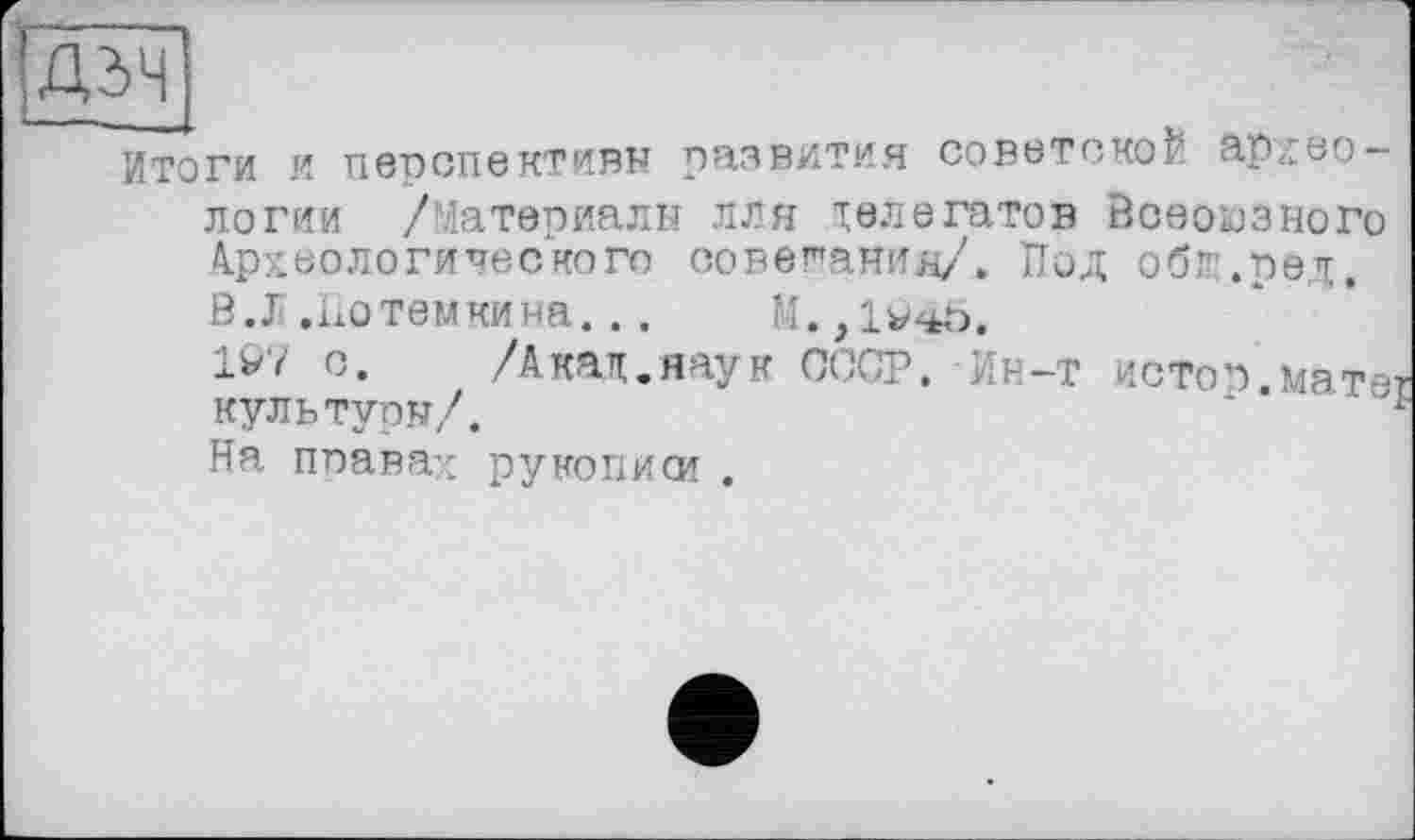 ﻿ДдЧ
Итоги я перспективы развития советской археологии /Материалы лля делегатов Всеоьэзного Археологического совещания/. Под обг.ред.
В.Л.Потемкина...	М.,104Ь.
1V7 с.	/Акад.наук СССР. Ин-т истоп мат-
куль тупы/.
На правах рукописи .